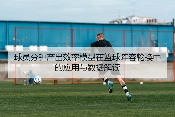 球员分钟产出效率模型在篮球阵容轮换中的应用与数据解读